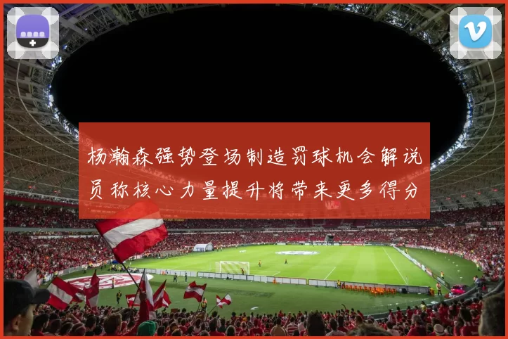 杨瀚森强势登场制造罚球机会解说员称核心力量提升将带来更多得分可能