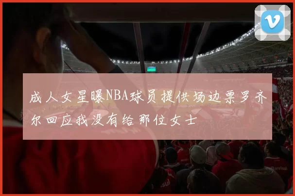成人女星曝NBA球员提供场边票罗齐尔回应我没有给那位女士