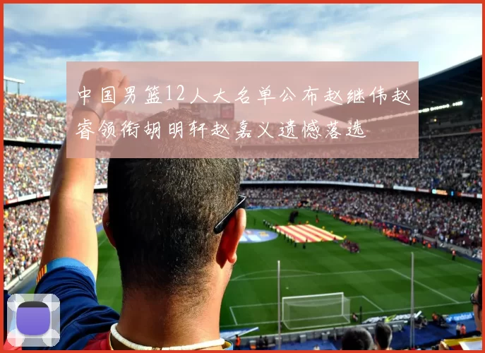 中国男篮12人大名单公布赵继伟赵睿领衔胡明轩赵嘉义遗憾落选