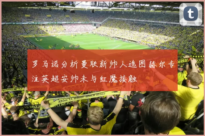 罗马诺分析曼联新帅人选图赫尔专注英超安帅未与红魔接触