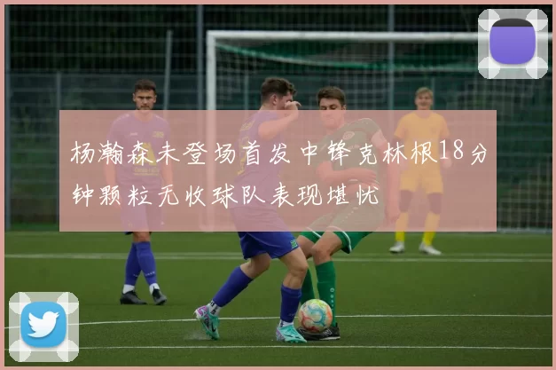 杨瀚森未登场首发中锋克林根18分钟颗粒无收球队表现堪忧