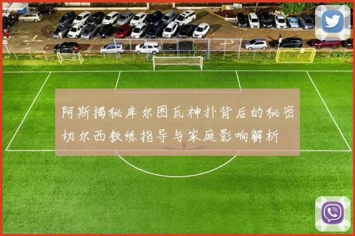 阿斯揭秘库尔图瓦神扑背后的秘密切尔西教练指导与家庭影响解析