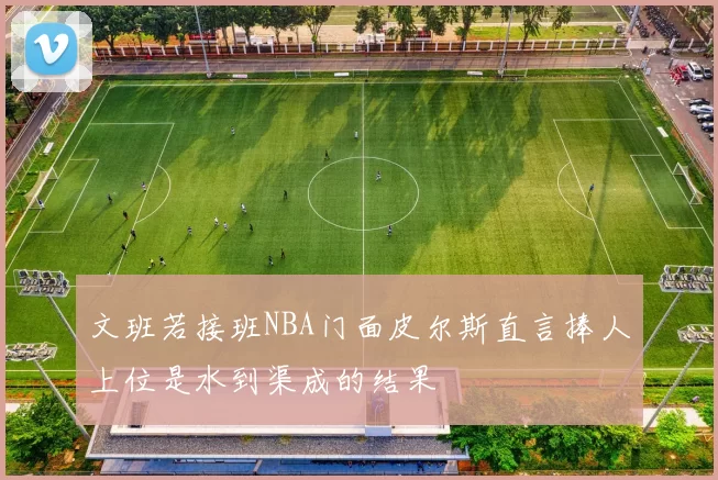 文班若接班NBA门面皮尔斯直言捧人上位是水到渠成的结果