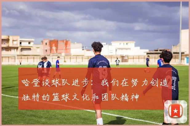 哈登谈球队进步：我们在努力创造独特的篮球文化和团队精神