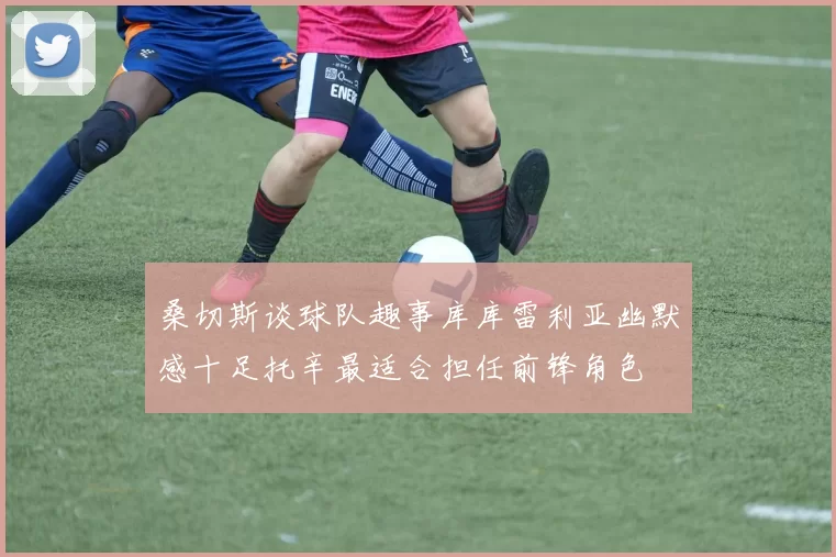桑切斯谈球队趣事库库雷利亚幽默感十足托辛最适合担任前锋角色