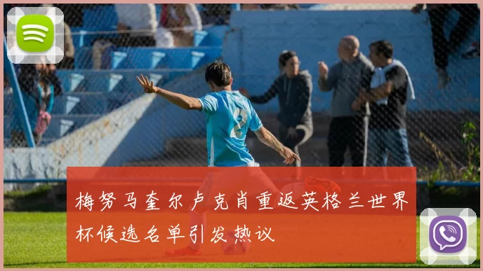 梅努马奎尔卢克肖重返英格兰世界杯候选名单引发热议