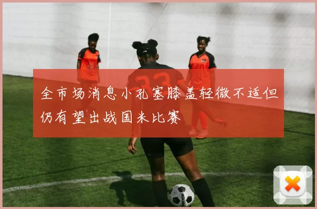 全市场消息小孔塞膝盖轻微不适但仍有望出战国米比赛