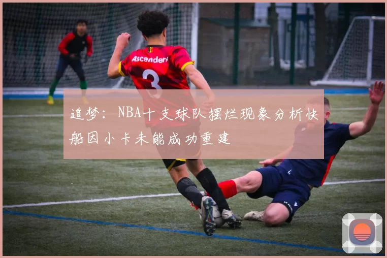 追梦：NBA十支球队摆烂现象分析快船因小卡未能成功重建
