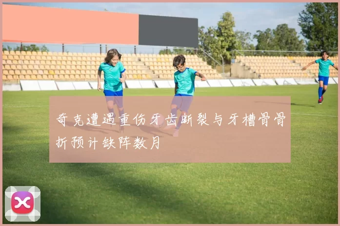 奇克遭遇重伤牙齿断裂与牙槽骨骨折预计缺阵数月